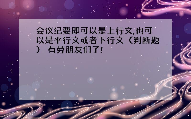 会议纪要即可以是上行文,也可以是平行文或者下行文（判断题） 有劳朋友们了!