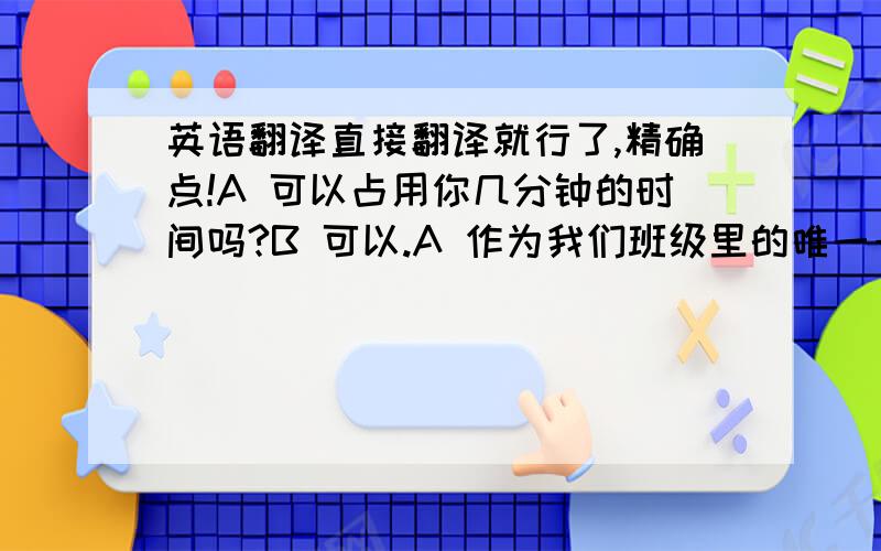 英语翻译直接翻译就行了,精确点!A 可以占用你几分钟的时间吗?B 可以.A 作为我们班级里的唯一一个男生你有什么感想?B