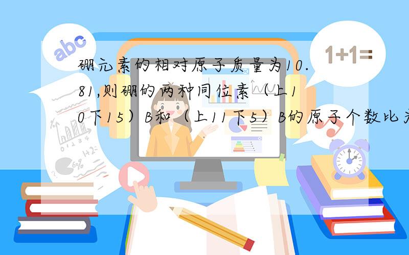 硼元素的相对原子质量为10.81,则硼的两种同位素（上10下15）B和（上11下5）B的原子个数比为————清楚一点,老