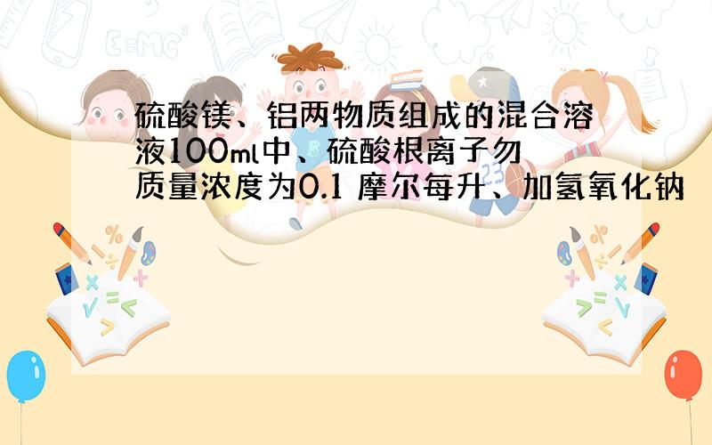 硫酸镁、铝两物质组成的混合溶液100ml中、硫酸根离子勿质量浓度为0.1 摩尔每升、加氢氧化钠