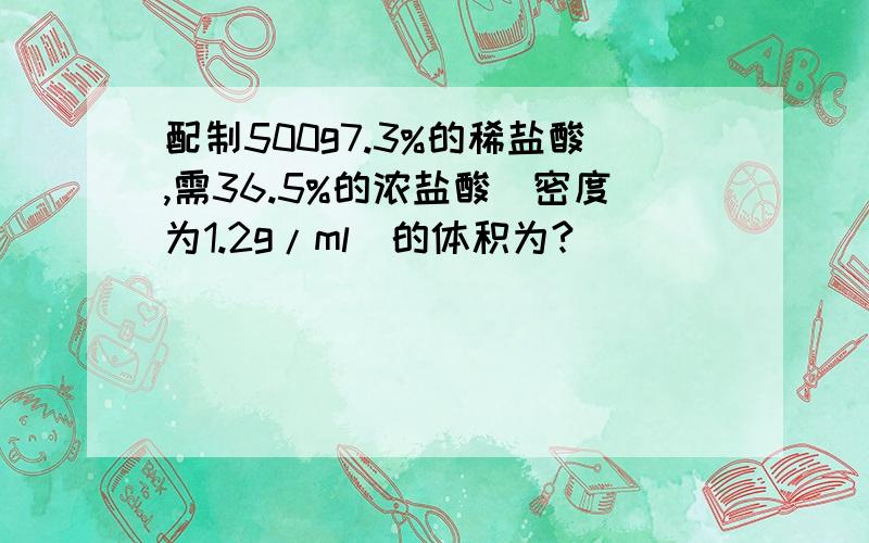 配制500g7.3%的稀盐酸,需36.5%的浓盐酸（密度为1.2g/ml）的体积为?