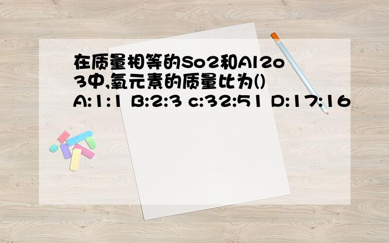 在质量相等的So2和Al2o3中,氧元素的质量比为() A:1:1 B:2:3 c:32:51 D:17:16