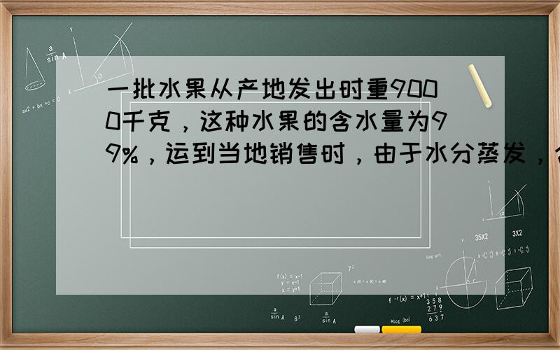 一批水果从产地发出时重9000千克，这种水果的含水量为99%，运到当地销售时，由于水分蒸发，含水量降为98.5%．这时这