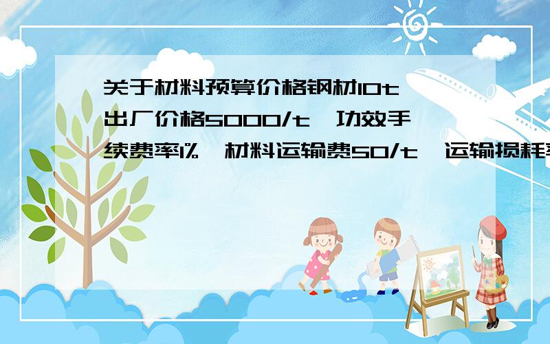 关于材料预算价格钢材10t,出厂价格5000/t,功效手续费率1%,材料运输费50/t,运输损耗率2%,采购及保管费率为