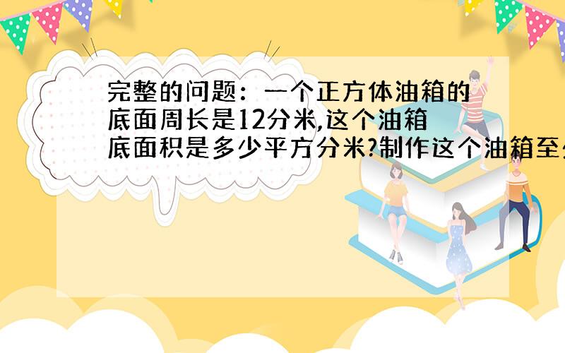 完整的问题：一个正方体油箱的底面周长是12分米,这个油箱底面积是多少平方分米?制作这个油箱至少要用铁皮多少平方分米