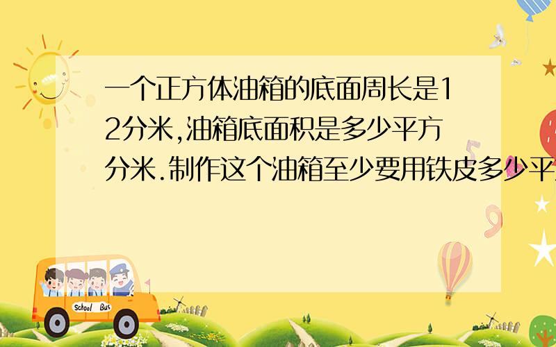 一个正方体油箱的底面周长是12分米,油箱底面积是多少平方分米.制作这个油箱至少要用铁皮多少平方分米