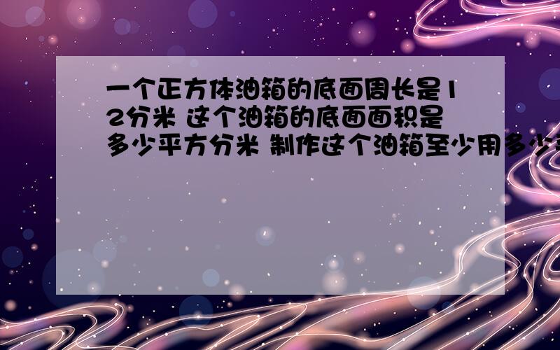 一个正方体油箱的底面周长是12分米 这个油箱的底面面积是多少平方分米 制作这个油箱至少用多少平方分米铁