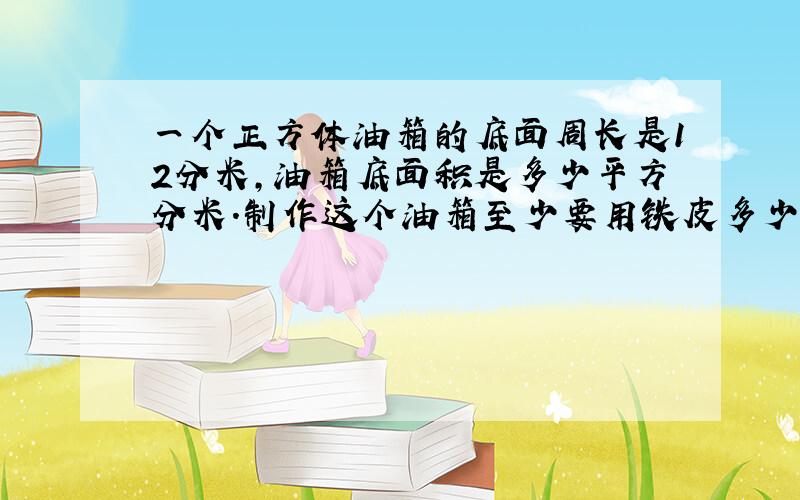 一个正方体油箱的底面周长是12分米,油箱底面积是多少平方分米.制作这个油箱至少要用铁皮多少平方分米?