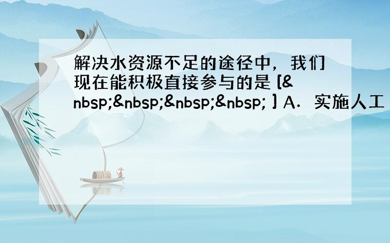 解决水资源不足的途径中，我们现在能积极直接参与的是 [     ] A．实施人工