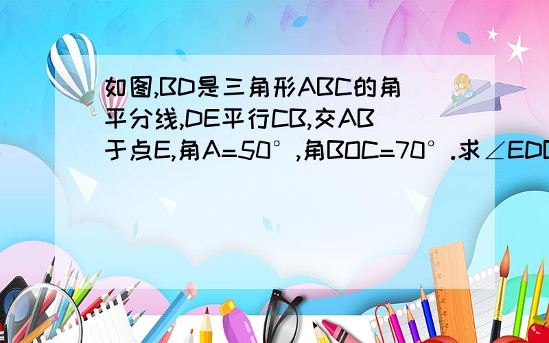 如图,BD是三角形ABC的角平分线,DE平行CB,交AB于点E,角A=50°,角BOC=70°.求∠EDB的度数