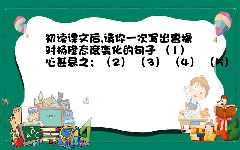 初读课文后,请你一次写出曹操对杨修态度变化的句子 （1）心甚忌之；（2） （3） （4） （5） （6） （7）大怒,喝