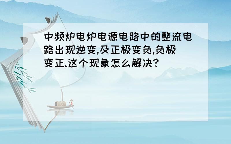 中频炉电炉电源电路中的整流电路出现逆变,及正极变负,负极变正.这个现象怎么解决?