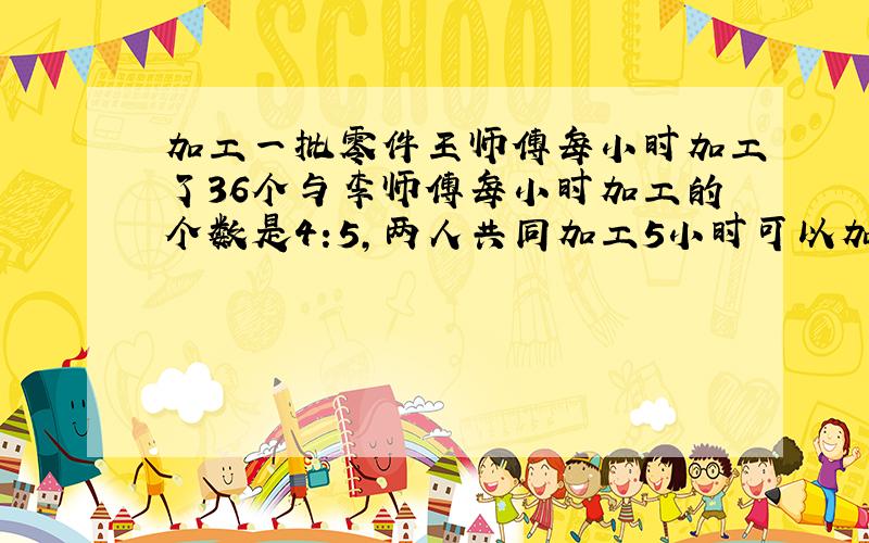 加工一批零件王师傅每小时加工了36个与李师傅每小时加工的个数是4:5,两人共同加工5小时可以加工几个零件