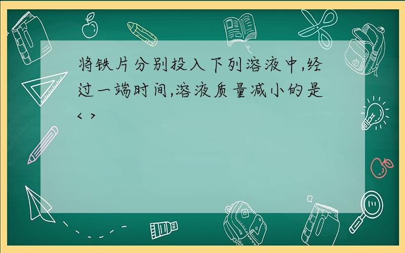 将铁片分别投入下列溶液中,经过一端时间,溶液质量减小的是< >