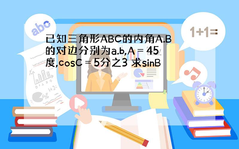 已知三角形ABC的内角A.B的对边分别为a.b,A＝45度,cosC＝5分之3 求sinB