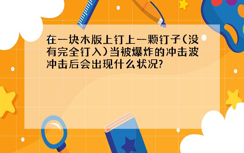 在一块木版上钉上一颗钉子(没有完全钉入)当被爆炸的冲击波冲击后会出现什么状况?