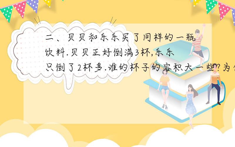 二、贝贝和乐乐买了同样的一瓶饮料.贝贝正好倒满3杯,乐乐只倒了2杯多.谁的杯子的容积大一些?为什么?