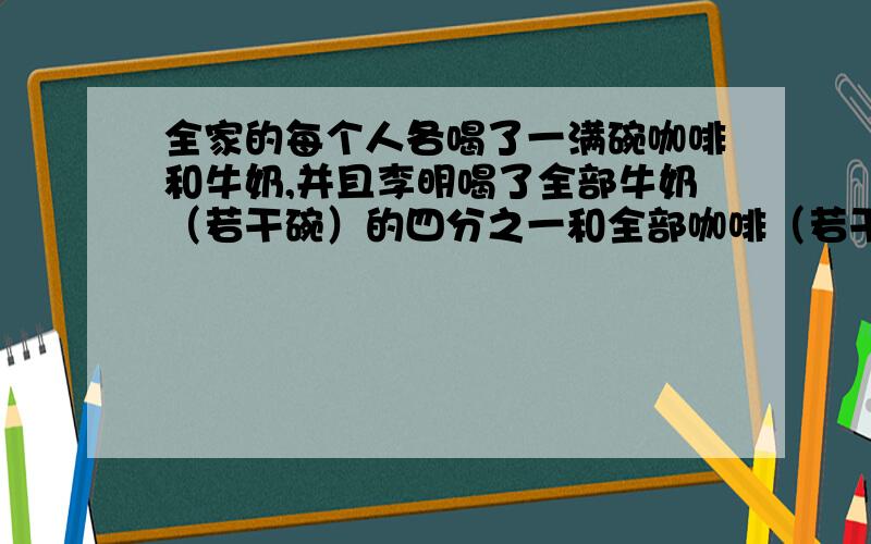 全家的每个人各喝了一满碗咖啡和牛奶,并且李明喝了全部牛奶（若干碗）的四分之一和全部咖啡（若干碗）的