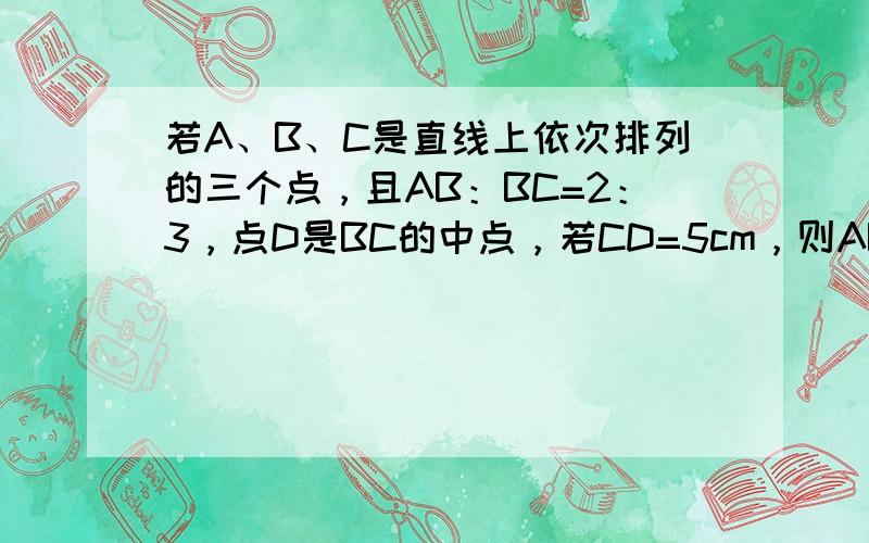 若A、B、C是直线上依次排列的三个点，且AB：BC=2：3，点D是BC的中点，若CD=5cm，则AB= ___ cm．