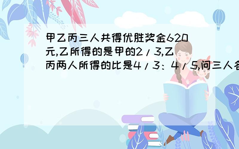 甲乙丙三人共得优胜奖金620元,乙所得的是甲的2/3,乙丙两人所得的比是4/3：4/5,问三人各得奖金多少元?