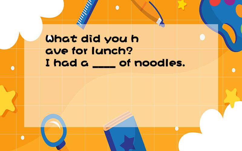 What did you have for lunch?I had a ____ of noodles.