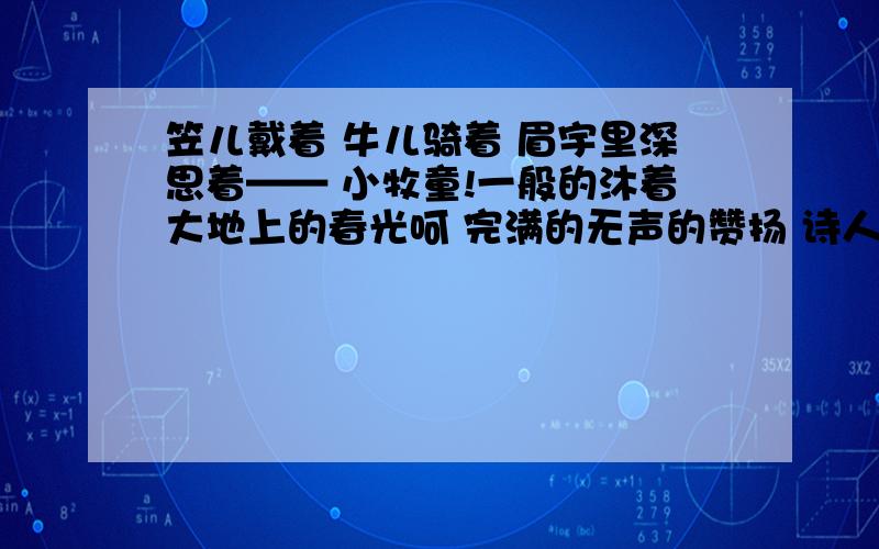 笠儿戴着 牛儿骑着 眉宇里深思着—— 小牧童!一般的沐着大地上的春光呵 完满的无声的赞扬 诗人如何比得你!