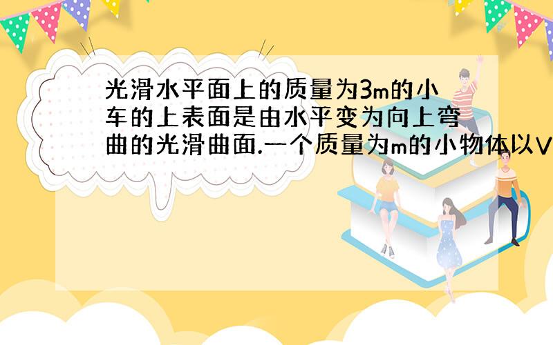 光滑水平面上的质量为3m的小车的上表面是由水平变为向上弯曲的光滑曲面.一个质量为m的小物体以V0进入.求