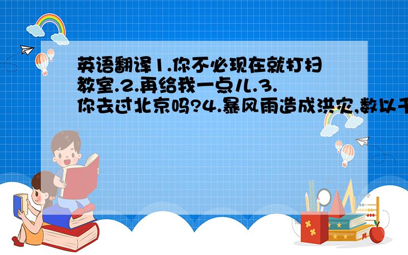 英语翻译1.你不必现在就打扫教室.2.再给我一点儿.3.你去过北京吗?4.暴风雨造成洪灾,数以千计的人无家可归.5.这场