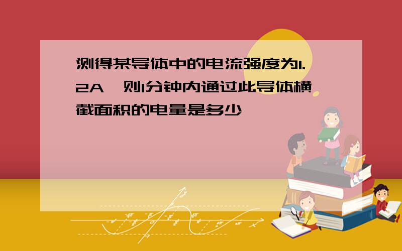 测得某导体中的电流强度为1.2A,则1分钟内通过此导体横截面积的电量是多少