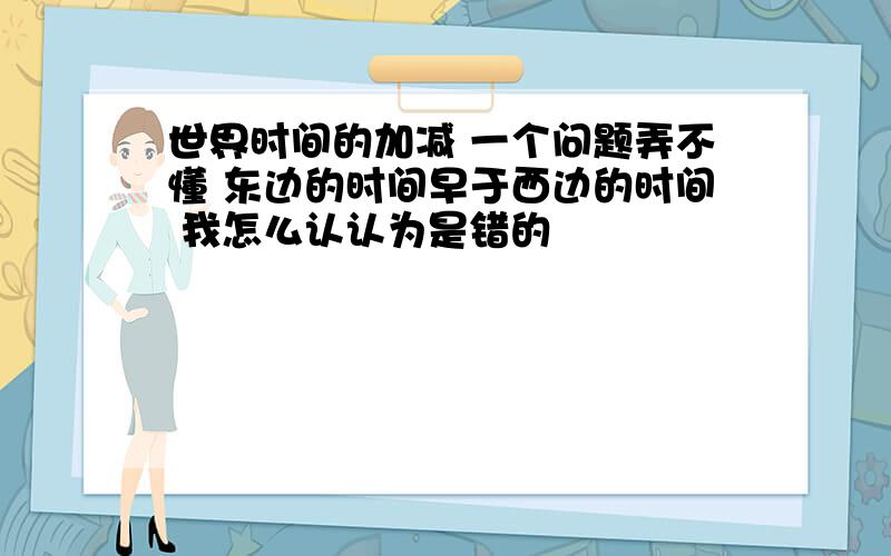 世界时间的加减 一个问题弄不懂 东边的时间早于西边的时间 我怎么认认为是错的