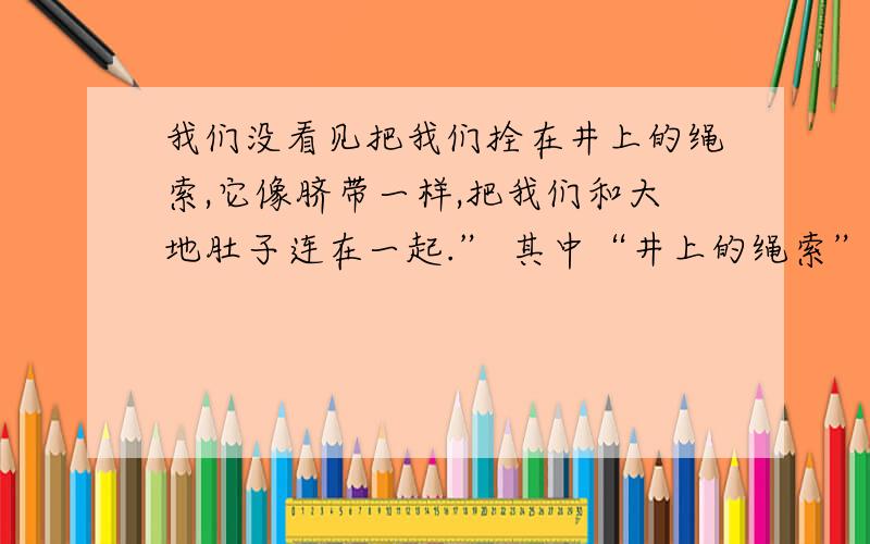 我们没看见把我们拴在井上的绳索,它像脐带一样,把我们和大地肚子连在一起.” 其中“井上的绳索”指