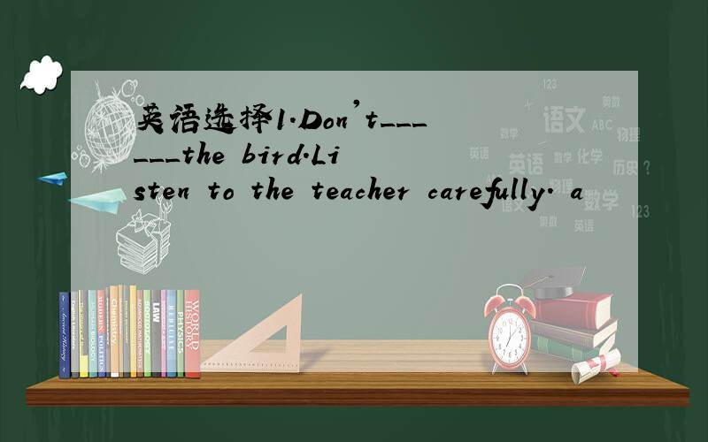 英语选择1.Don't______the bird.Listen to the teacher carefully. a