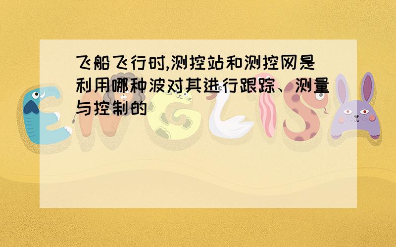 飞船飞行时,测控站和测控网是利用哪种波对其进行跟踪、测量与控制的