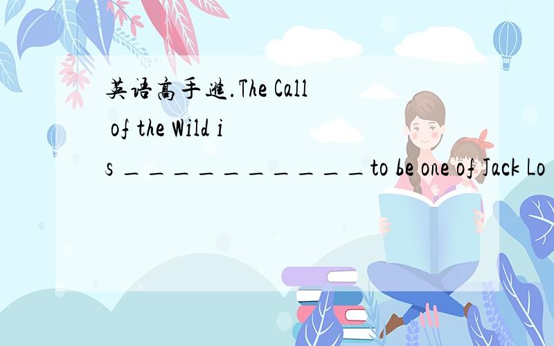 英语高手进.The Call of the Wild is __________to be one of Jack Lo