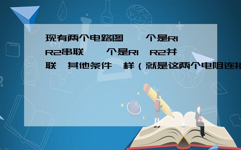 现有两个电路图,一个是R1,R2串联,一个是R1,R2并联,其他条件一样（就是这两个电阻连接不一样的普通电路）.