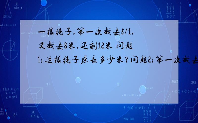 一根绳子,第一次截去5/1,又截去8米,还剩12米 问题1;这根绳子原长多少米?问题2;第一次截去多少米?