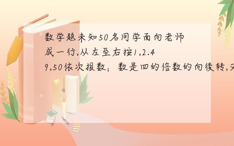 数学题未知50名同学面向老师成一行,从左至右按1,2.49,50依次报数；数是四的倍数的向後转,又让报数是六的倍数的後转