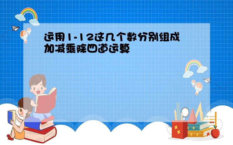 运用1-12这几个数分别组成加减乘除四道运算