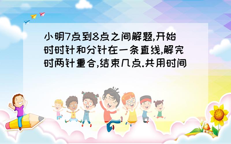 小明7点到8点之间解题,开始时时针和分针在一条直线,解完时两针重合,结束几点.共用时间