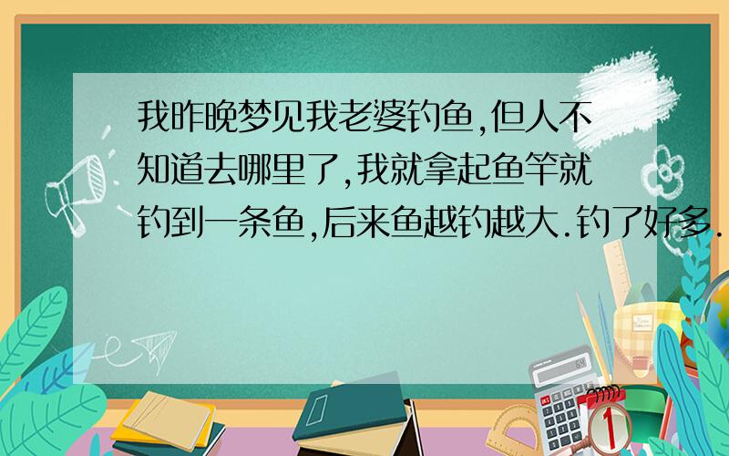 我昨晚梦见我老婆钓鱼,但人不知道去哪里了,我就拿起鱼竿就钓到一条鱼,后来鱼越钓越大.钓了好多.