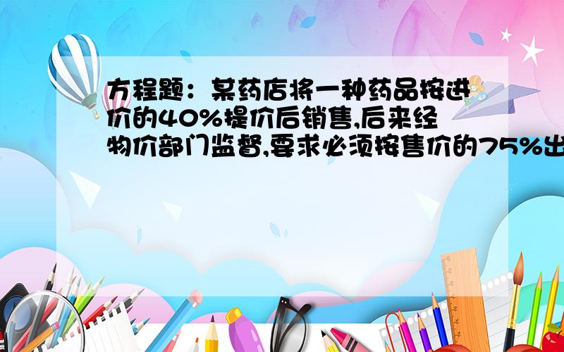 方程题：某药店将一种药品按进价的40%提价后销售,后来经物价部门监督,要求必须按售价的75%出售