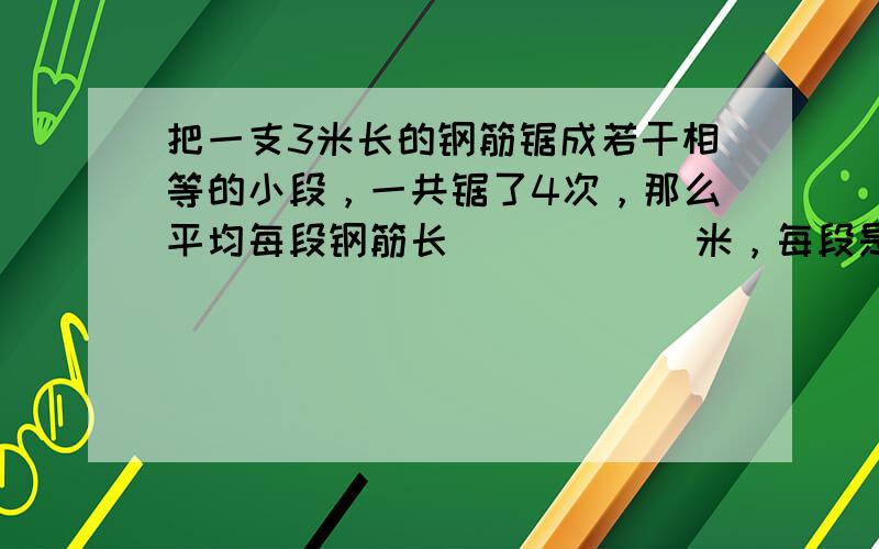 把一支3米长的钢筋锯成若干相等的小段，一共锯了4次，那么平均每段钢筋长______米，每段是全长的______．