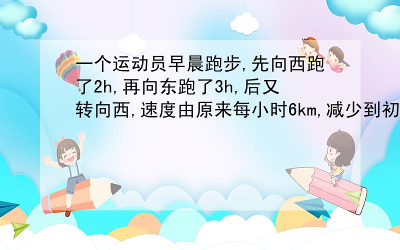 一个运动员早晨跑步,先向西跑了2h,再向东跑了3h,后又转向西,速度由原来每小时6km,减少到初始的2/3,又跑了2.5