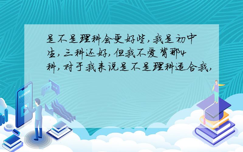 是不是理科会更好些,我是初中生,三科还好,但我不爱背那4科,对于我来说是不是理科适合我,