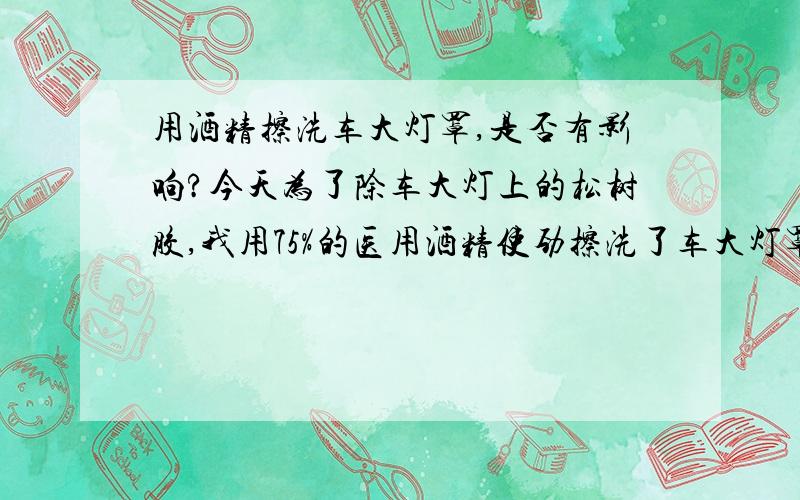 用酒精擦洗车大灯罩,是否有影响?今天为了除车大灯上的松树胶,我用75%的医用酒精使劲擦洗了车大灯罩,