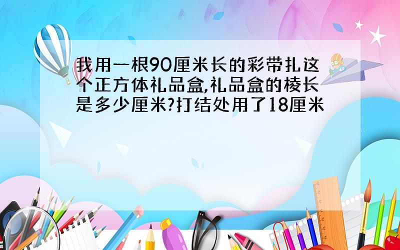 我用一根90厘米长的彩带扎这个正方体礼品盒,礼品盒的棱长是多少厘米?打结处用了18厘米