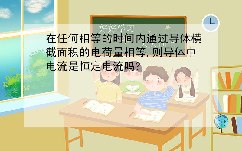 在任何相等的时间内通过导体横截面积的电荷量相等,则导体中电流是恒定电流吗?