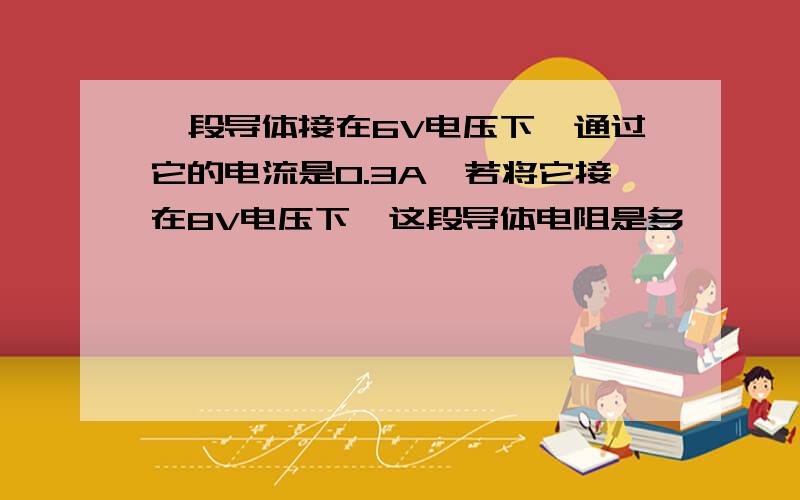 一段导体接在6V电压下,通过它的电流是0.3A,若将它接在8V电压下,这段导体电阻是多