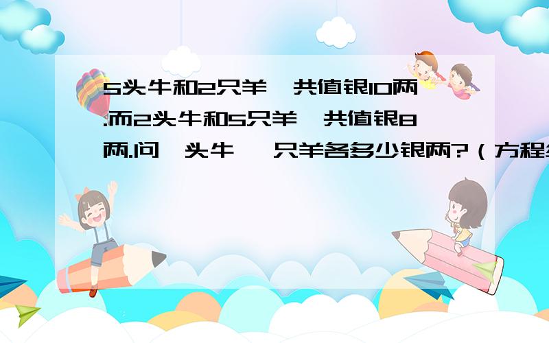 5头牛和2只羊,共值银10两.而2头牛和5只羊,共值银8两.问一头牛 一只羊各多少银两?（方程组解法）