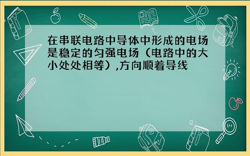 在串联电路中导体中形成的电场是稳定的匀强电场（电路中的大小处处相等）,方向顺着导线